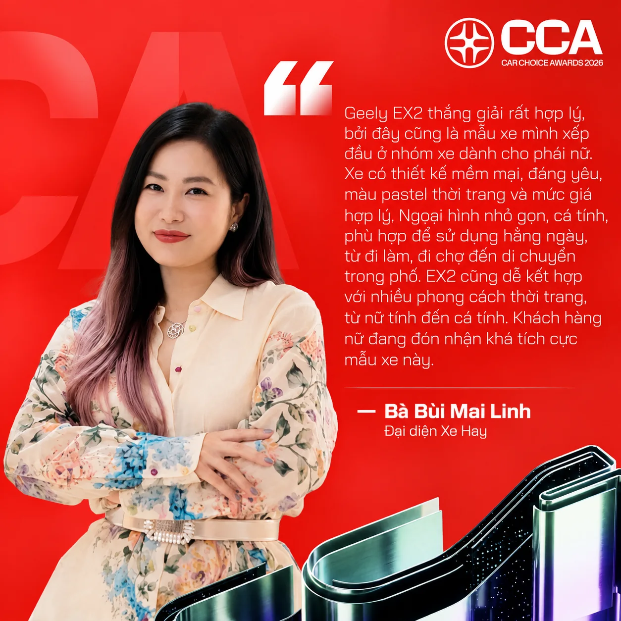 Nhận xét của Bà Bùi Mai Linh (Đại diện Xe Hay) về Geely EX2: “Geely EX2 thắng giải rất hợp lý, bởi đây cũng là mẫu xe mình xếp đầu ở nhóm xe dành cho phái nữ. Xe có thiết kế mềm mại, đáng yêu, màu pastel thời trang và mức giá hợp lý. Ngoại hình nhỏ gọn, cá tính, phù hợp để sử dụng hằng ngày, từ đi làm, đi chợ đến di chuyển trong phố. EX2 cũng dễ kết hợp với nhiều phong cách thời trang, từ nữ tính đến cá tính. Khách hàng nữ đang đón nhận khá tích cực mẫu xe này.”